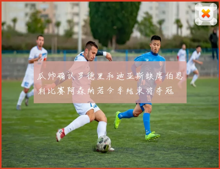 瓜帅确认罗德里和迪亚斯缺席伯恩利比赛阿森纳若今季结束将夺冠