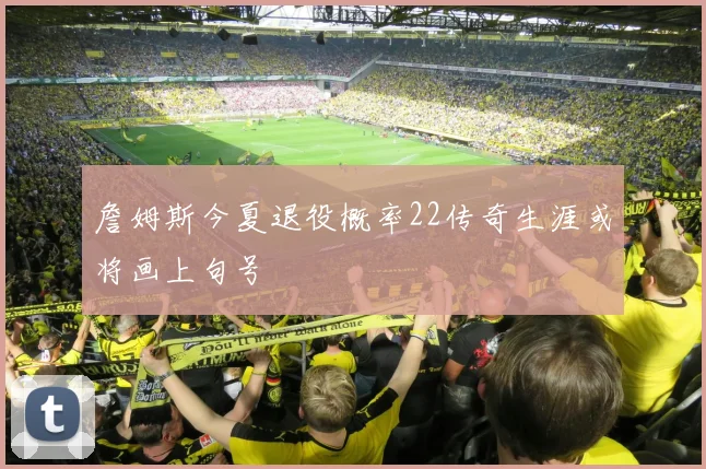 詹姆斯今夏退役概率22传奇生涯或将画上句号