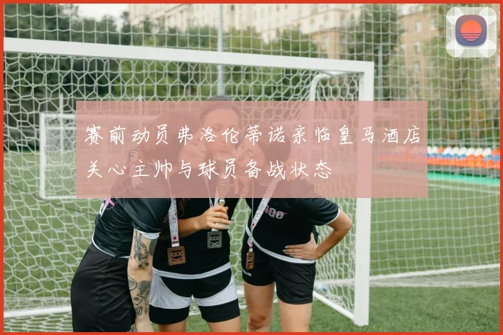 赛前动员弗洛伦蒂诺亲临皇马酒店关心主帅与球员备战状态