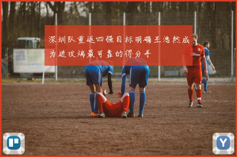 深圳队重返四强目标明确王浩然成为进攻端最可靠的得分手