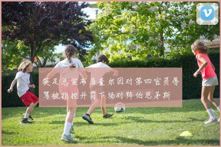 英足总宣布马奎尔因对第四官员辱骂被指控并罚下场对阵伯恩茅斯