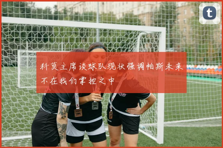科莫主席谈球队现状强调帕斯未来不在我们掌控之中