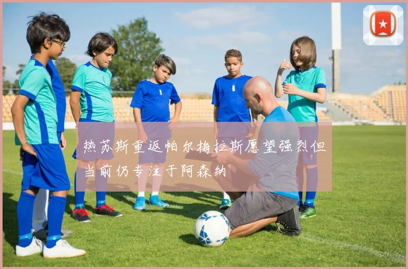 热苏斯重返帕尔梅拉斯愿望强烈但当前仍专注于阿森纳