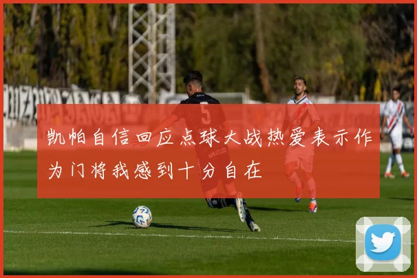 凯帕自信回应点球大战热爱表示作为门将我感到十分自在