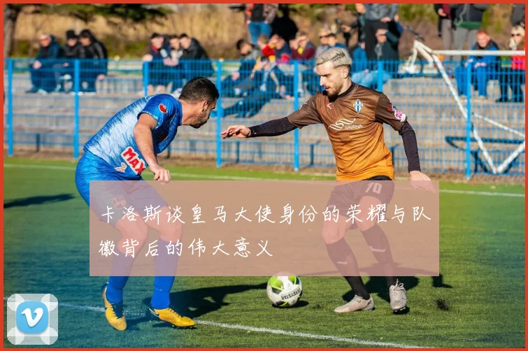 卡洛斯谈皇马大使身份的荣耀与队徽背后的伟大意义